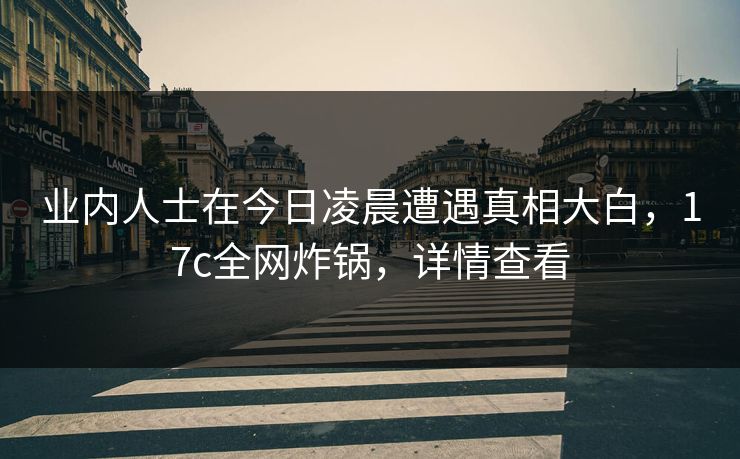 业内人士在今日凌晨遭遇真相大白，17c全网炸锅，详情查看