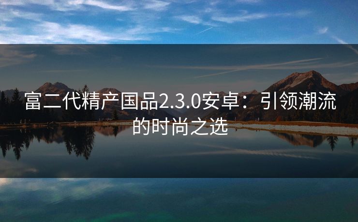 富二代精产国品2.3.0安卓：引领潮流的时尚之选