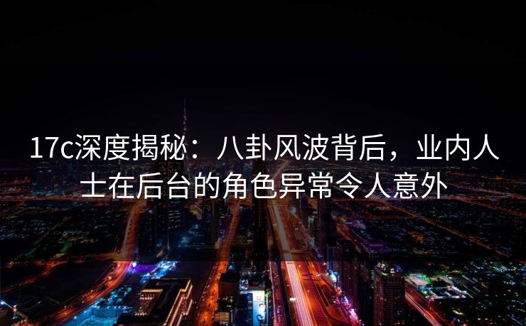 17c深度揭秘：八卦风波背后，业内人士在后台的角色异常令人意外