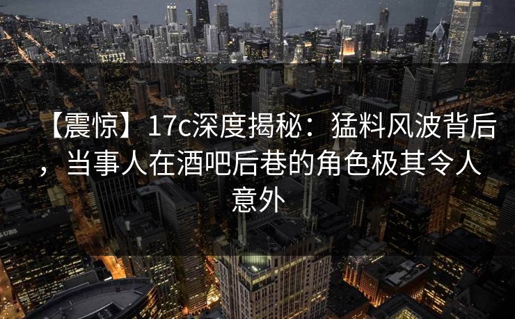 【震惊】17c深度揭秘：猛料风波背后，当事人在酒吧后巷的角色极其令人意外