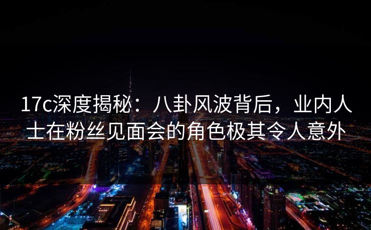 17c深度揭秘：八卦风波背后，业内人士在粉丝见面会的角色极其令人意外