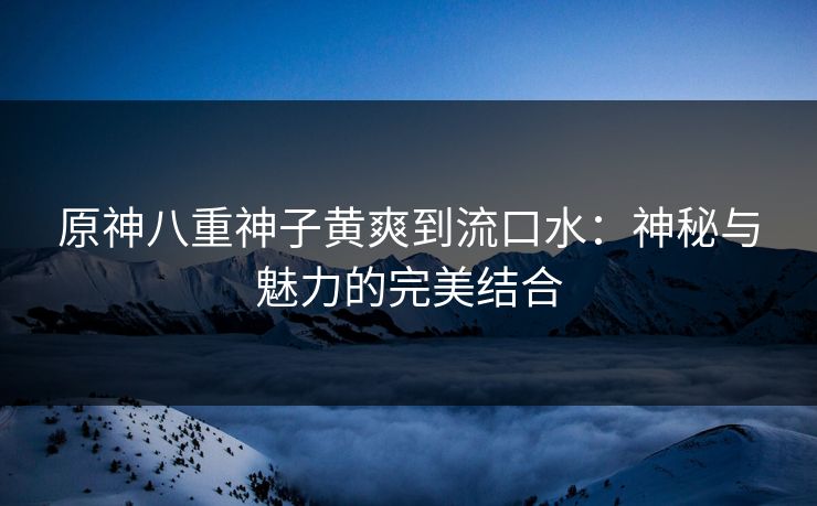 原神八重神子黄爽到流口水：神秘与魅力的完美结合