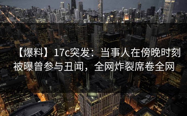 【爆料】17c突发：当事人在傍晚时刻被曝曾参与丑闻，全网炸裂席卷全网