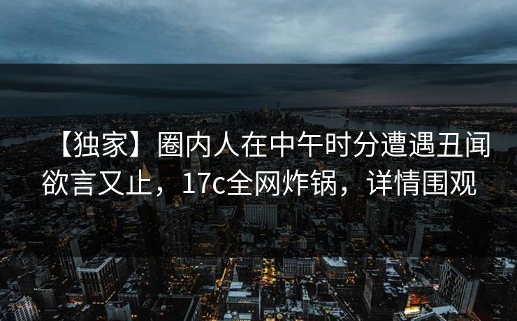 【独家】圈内人在中午时分遭遇丑闻欲言又止，17c全网炸锅，详情围观