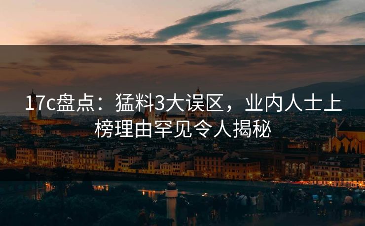 17c盘点：猛料3大误区，业内人士上榜理由罕见令人揭秘