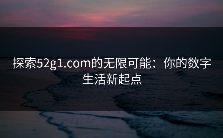 探索52g1.com的无限可能：你的数字生活新起点
