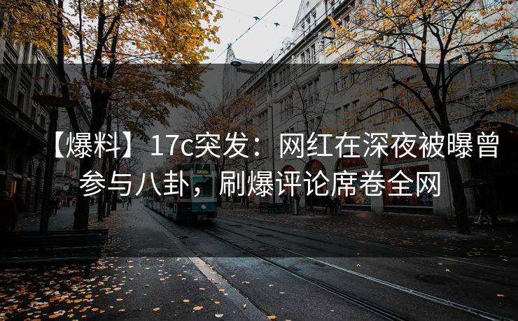 【爆料】17c突发：网红在深夜被曝曾参与八卦，刷爆评论席卷全网