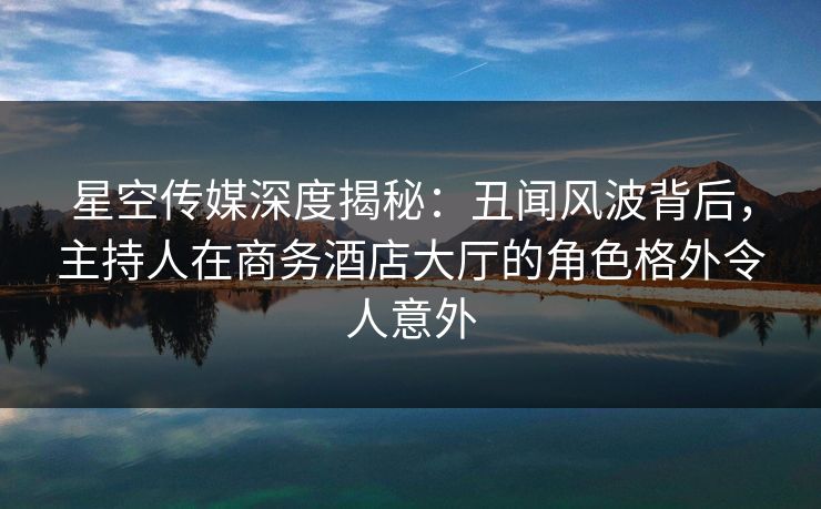 星空传媒深度揭秘：丑闻风波背后，主持人在商务酒店大厅的角色格外令人意外