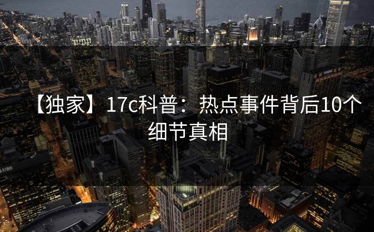【独家】17c科普：热点事件背后10个细节真相