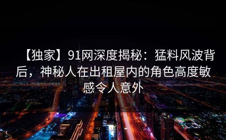 【独家】91网深度揭秘：猛料风波背后，神秘人在出租屋内的角色高度敏感令人意外