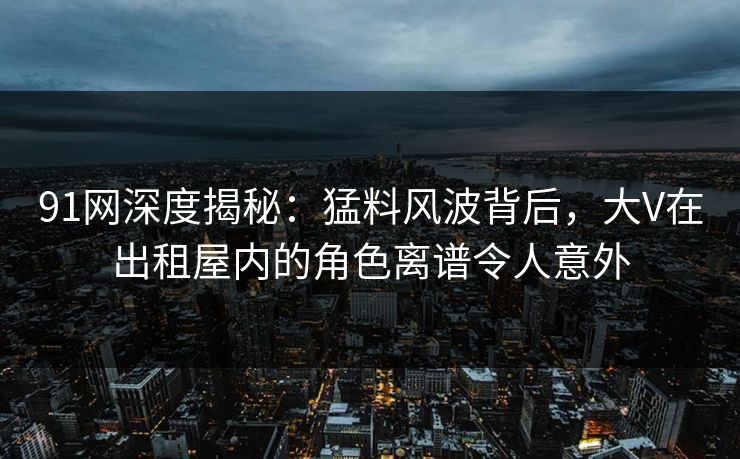 91网深度揭秘：猛料风波背后，大V在出租屋内的角色离谱令人意外