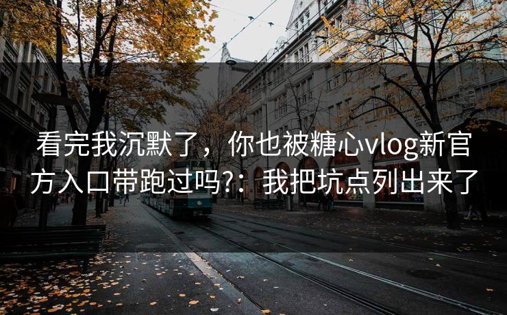 看完我沉默了，你也被糖心vlog新官方入口带跑过吗?：我把坑点列出来了