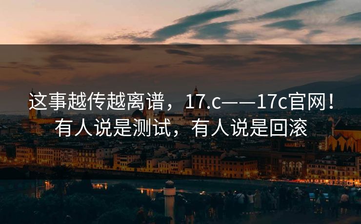 这事越传越离谱，17.c——17c官网！有人说是测试，有人说是回滚