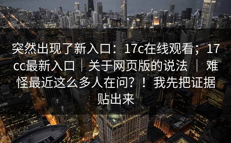 突然出现了新入口:17c在线观看;17cc最新入口|关于网页版的说法 | 难怪最近这么多人在问?!我先把证据贴出来