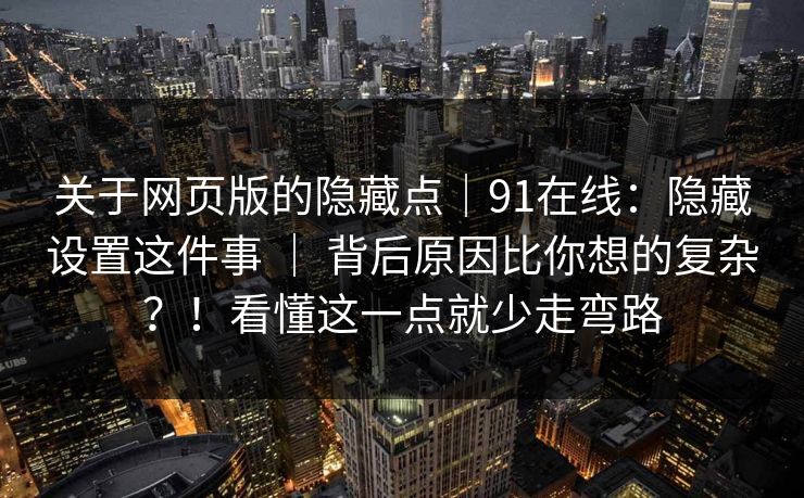 关于网页版的隐藏点｜91在线：隐藏设置这件事 ｜ 背后原因比你想的复杂？！看懂这一点就少走弯路