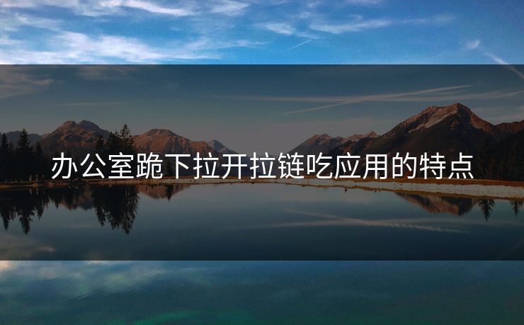 办公室跪下拉开拉链吃应用的特点 办公室跪下拉开拉链吃应用的特点