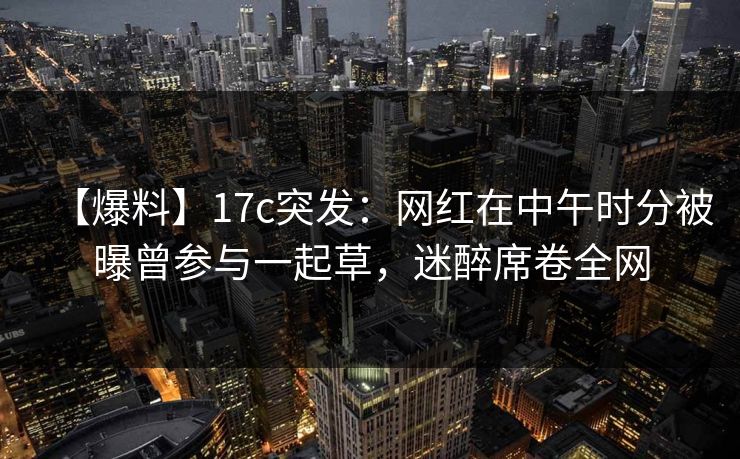 【爆料】17c突发：网红在中午时分被曝曾参与一起草，迷醉席卷全网