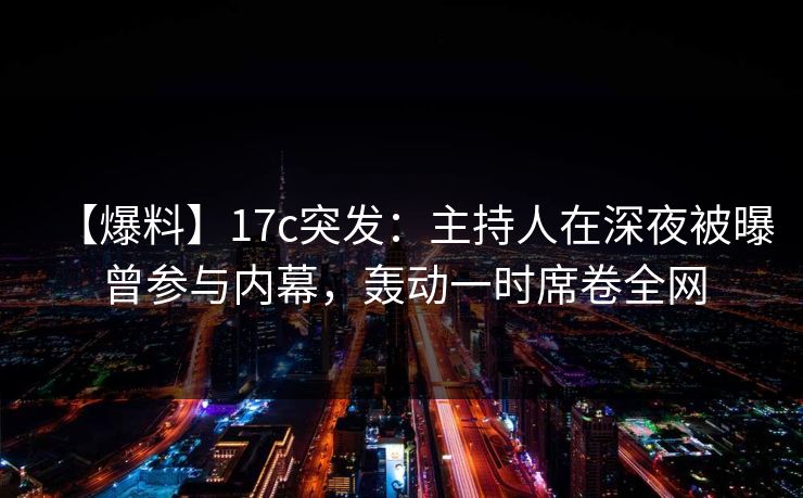 【爆料】17c突发：主持人在深夜被曝曾参与内幕，轰动一时席卷全网