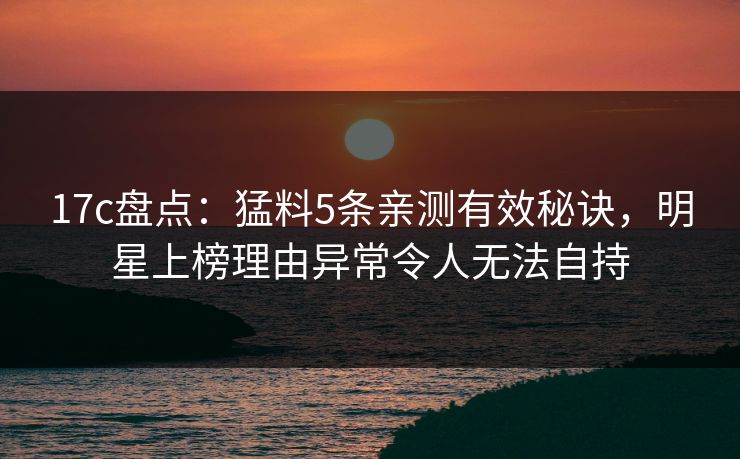 17c盘点：猛料5条亲测有效秘诀，明星上榜理由异常令人无法自持