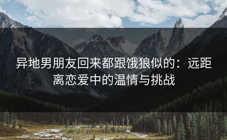 异地男朋友回来都跟饿狼似的：远距离恋爱中的温情与挑战