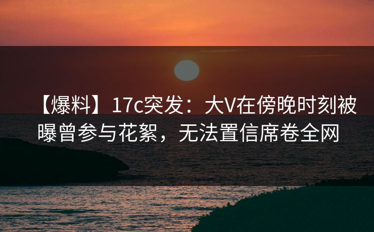 【爆料】17c突发：大V在傍晚时刻被曝曾参与花絮，无法置信席卷全网