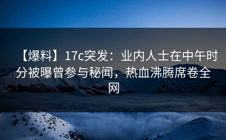 【爆料】17c突发：业内人士在中午时分被曝曾参与秘闻，热血沸腾席卷全网