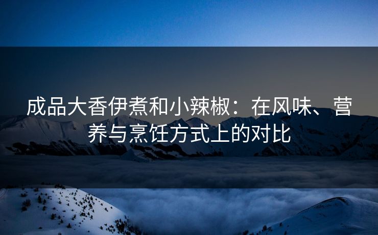 成品大香伊煮和小辣椒：在风味、营养与烹饪方式上的对比