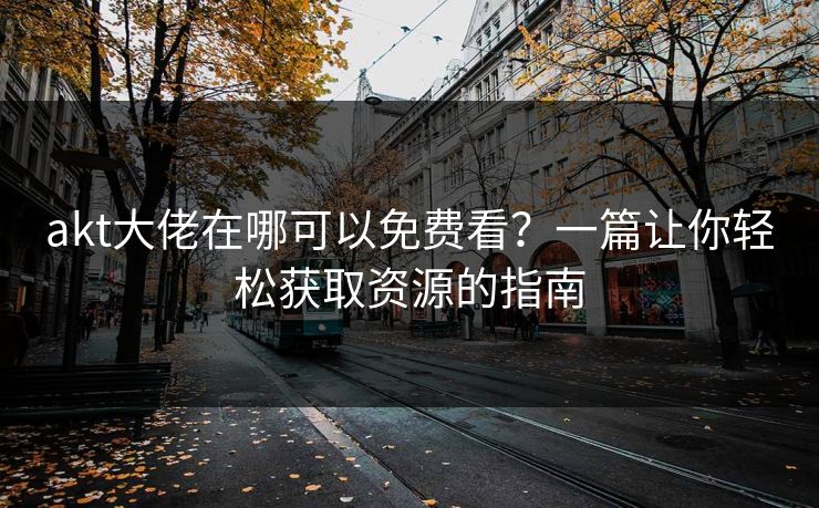 akt大佬在哪可以免费看？一篇让你轻松获取资源的指南