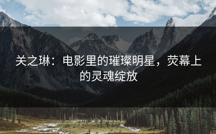关之琳：电影里的璀璨明星，荧幕上的灵魂绽放