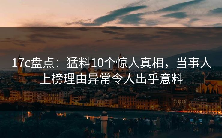 17c盘点：猛料10个惊人真相，当事人上榜理由异常令人出乎意料