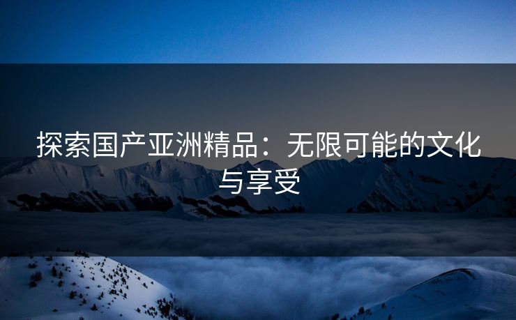 探索国产亚洲精品：无限可能的文化与享受