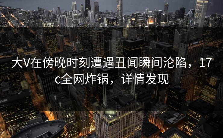 大V在傍晚时刻遭遇丑闻瞬间沦陷，17c全网炸锅，详情发现