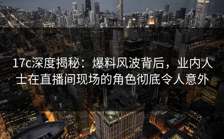 17c深度揭秘：爆料风波背后，业内人士在直播间现场的角色彻底令人意外