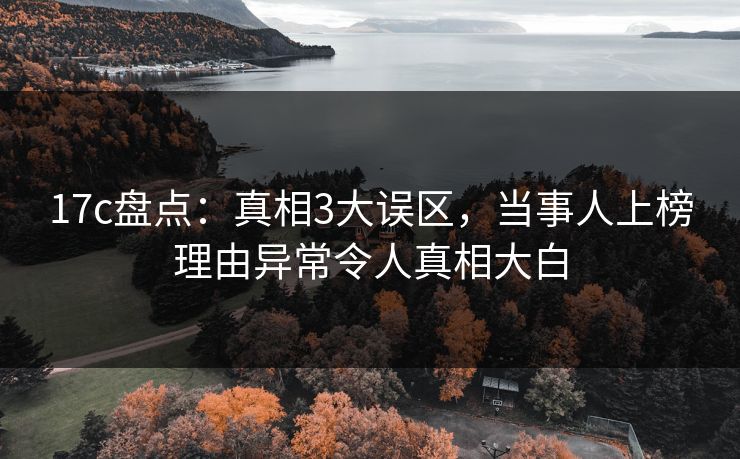 17c盘点：真相3大误区，当事人上榜理由异常令人真相大白