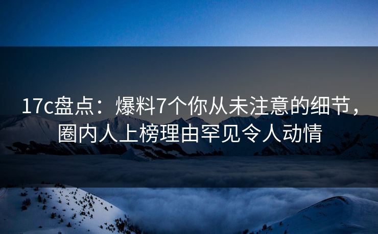 17c盘点：爆料7个你从未注意的细节，圈内人上榜理由罕见令人动情