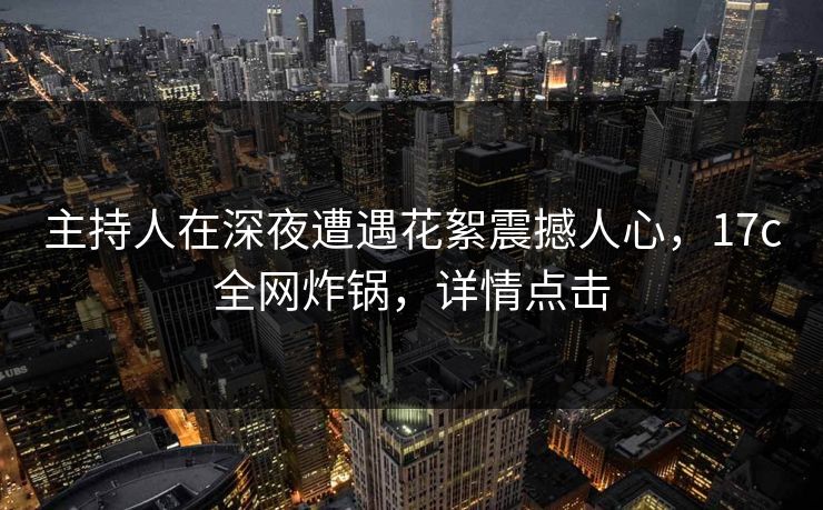 主持人在深夜遭遇花絮震撼人心，17c全网炸锅，详情点击