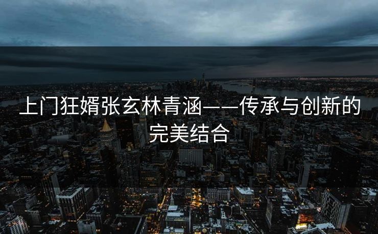 上门狂婿张玄林青涵——传承与创新的完美结合