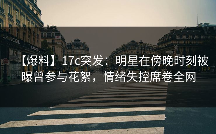 【爆料】17c突发：明星在傍晚时刻被曝曾参与花絮，情绪失控席卷全网