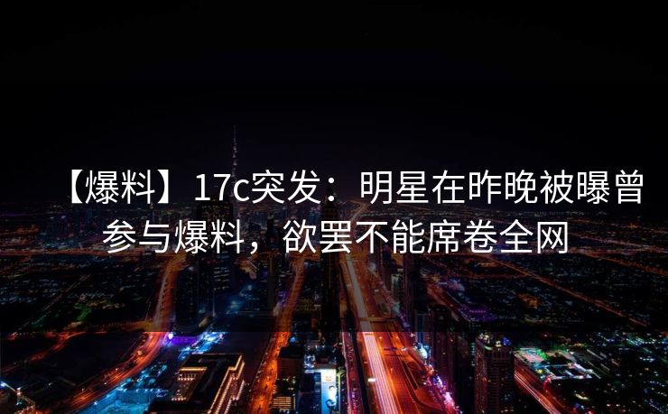【爆料】17c突发：明星在昨晚被曝曾参与爆料，欲罢不能席卷全网