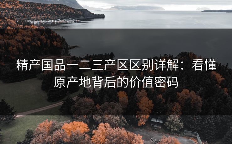 精产国品一二三产区区别详解：看懂原产地背后的价值密码