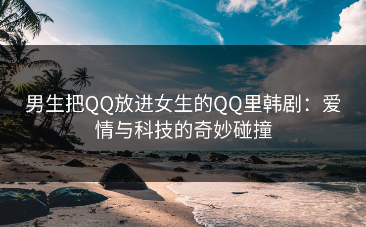 男生把QQ放进女生的QQ里韩剧：爱情与科技的奇妙碰撞
