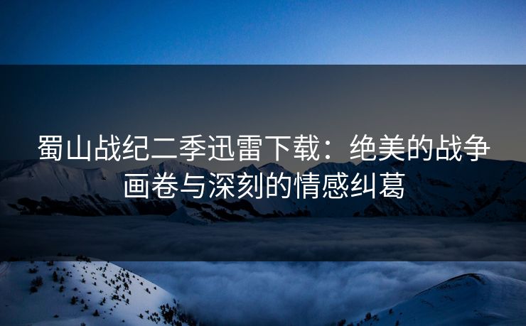 蜀山战纪二季迅雷下载：绝美的战争画卷与深刻的情感纠葛