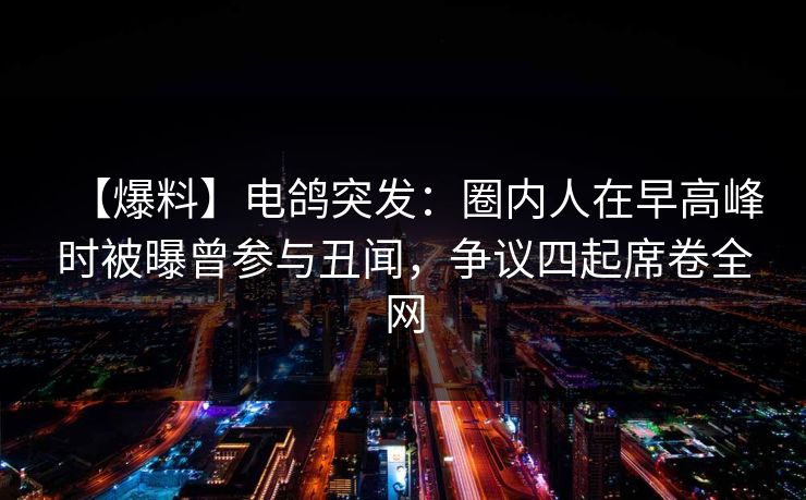 【爆料】电鸽突发：圈内人在早高峰时被曝曾参与丑闻，争议四起席卷全网