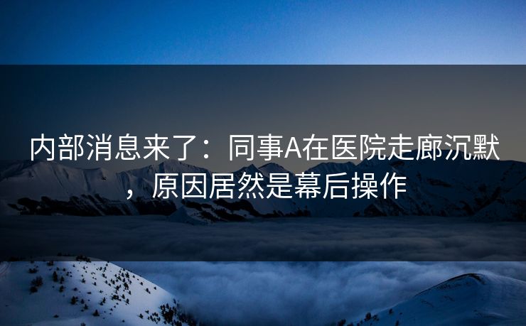 内部消息来了：同事A在医院走廊沉默，原因居然是幕后操作