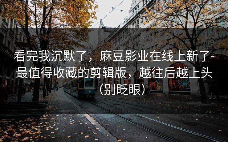 看完我沉默了,麻豆影业在线上新了-最值得收藏的剪辑版,越往后越上头(别眨眼)