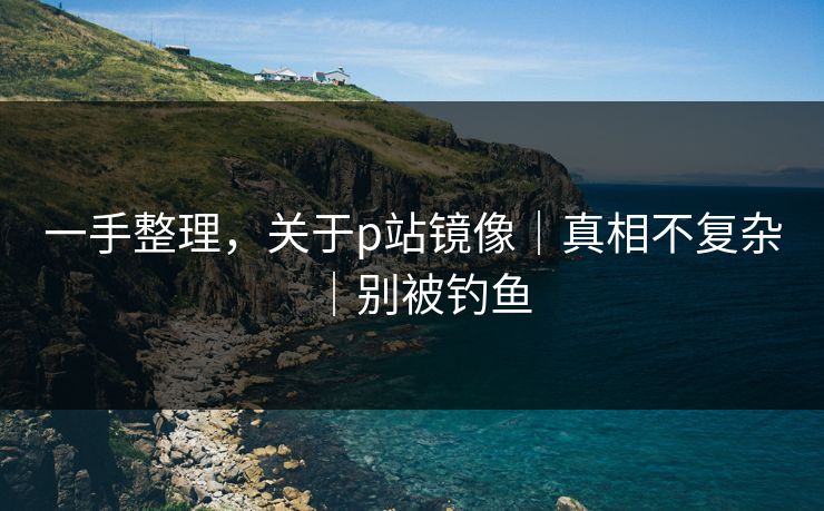 一手整理,关于p站镜像|真相不复杂|别被钓鱼