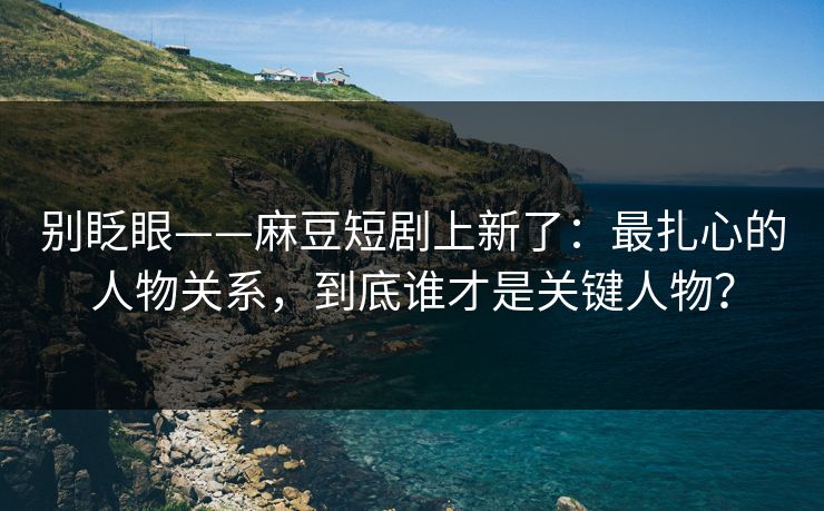 别眨眼——麻豆短剧上新了：最扎心的人物关系，到底谁才是关键人物？