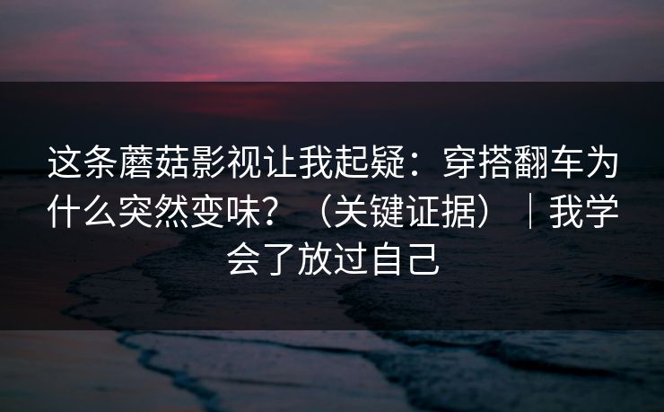 这条蘑菇影视让我起疑：穿搭翻车为什么突然变味？（关键证据）｜我学会了放过自己