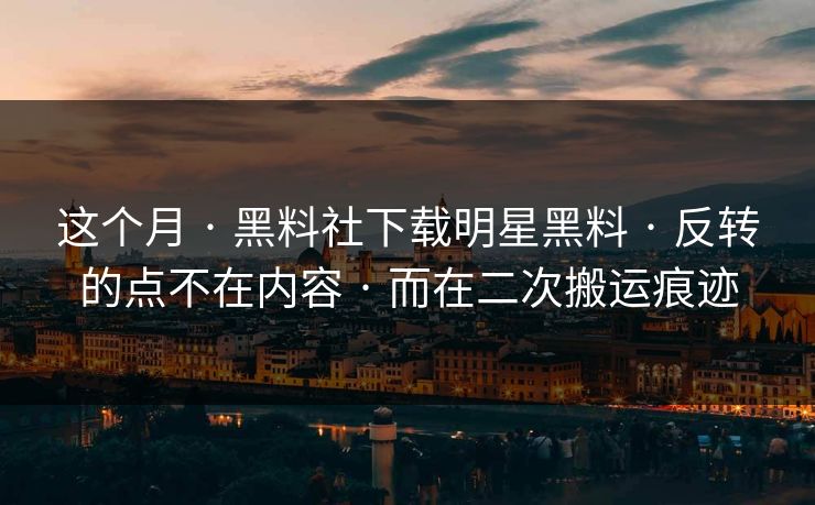 这个月 · 黑料社下载明星黑料 · 反转的点不在内容 · 而在二次搬运痕迹