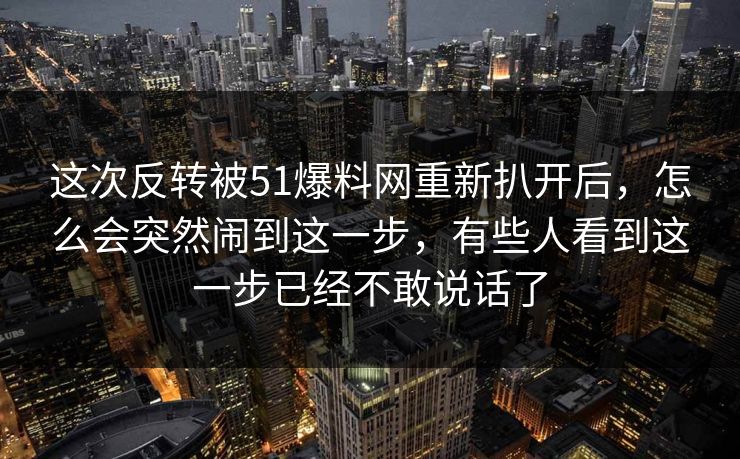 这次反转被51爆料网重新扒开后，怎么会突然闹到这一步，有些人看到这一步已经不敢说话了